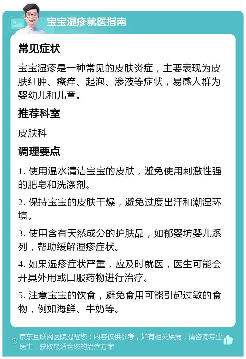 宝宝湿疹就医指南 常见症状 宝宝湿疹是一种常见的皮肤炎症，主要表现为皮肤红肿、瘙痒、起泡、渗液等症状，易感人群为婴幼儿和儿童。 推荐科室 皮肤科 调理要点 1. 使用温水清洁宝宝的皮肤，避免使用刺激性强的肥皂和洗涤剂。 2. 保持宝宝的皮肤干燥，避免过度出汗和潮湿环境。 3. 使用含有天然成分的护肤品，如郁婴坊婴儿系列，帮助缓解湿疹症状。 4. 如果湿疹症状严重，应及时就医，医生可能会开具外用或口服药物进行治疗。 5. 注意宝宝的饮食，避免食用可能引起过敏的食物，例如海鲜、牛奶等。