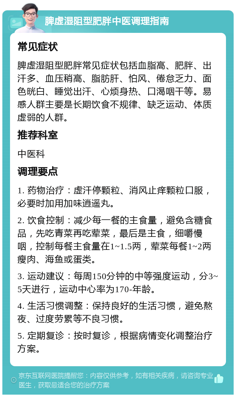 脾虚湿阻型肥胖中医调理指南 常见症状 脾虚湿阻型肥胖常见症状包括血脂高、肥胖、出汗多、血压稍高、脂肪肝、怕风、倦怠乏力、面色晄白、睡觉出汗、心烦身热、口渴咽干等。易感人群主要是长期饮食不规律、缺乏运动、体质虚弱的人群。 推荐科室 中医科 调理要点 1. 药物治疗：虚汗停颗粒、消风止痒颗粒口服，必要时加用加味逍遥丸。 2. 饮食控制：减少每一餐的主食量，避免含糖食品，先吃青菜再吃荤菜，最后是主食，细嚼慢咽，控制每餐主食量在1~1.5两，荤菜每餐1~2两瘦肉、海鱼或蛋类。 3. 运动建议：每周150分钟的中等强度运动，分3~5天进行，运动中心率为170-年龄。 4. 生活习惯调整：保持良好的生活习惯，避免熬夜、过度劳累等不良习惯。 5. 定期复诊：按时复诊，根据病情变化调整治疗方案。