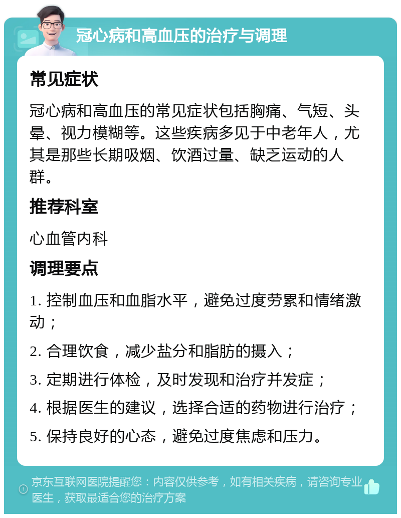 冠心病和高血压的治疗与调理 常见症状 冠心病和高血压的常见症状包括胸痛、气短、头晕、视力模糊等。这些疾病多见于中老年人，尤其是那些长期吸烟、饮酒过量、缺乏运动的人群。 推荐科室 心血管内科 调理要点 1. 控制血压和血脂水平，避免过度劳累和情绪激动； 2. 合理饮食，减少盐分和脂肪的摄入； 3. 定期进行体检，及时发现和治疗并发症； 4. 根据医生的建议，选择合适的药物进行治疗； 5. 保持良好的心态，避免过度焦虑和压力。