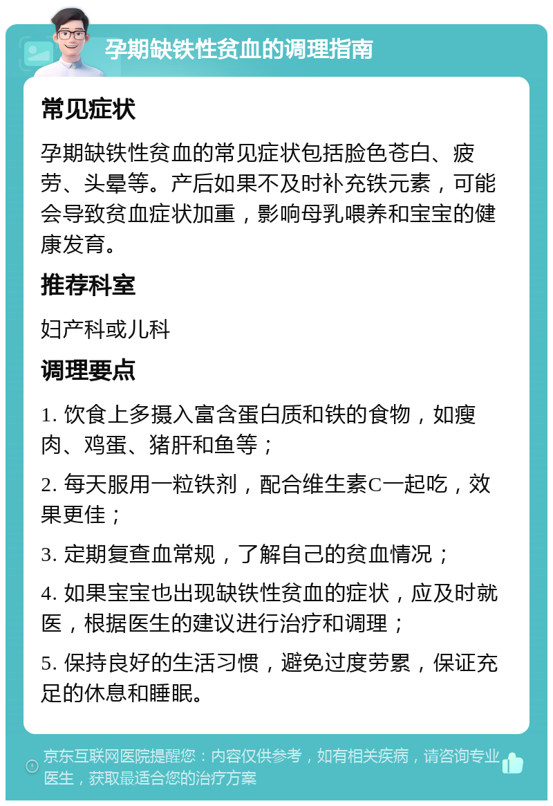 孕期缺铁性贫血的调理指南 常见症状 孕期缺铁性贫血的常见症状包括脸色苍白、疲劳、头晕等。产后如果不及时补充铁元素，可能会导致贫血症状加重，影响母乳喂养和宝宝的健康发育。 推荐科室 妇产科或儿科 调理要点 1. 饮食上多摄入富含蛋白质和铁的食物，如瘦肉、鸡蛋、猪肝和鱼等； 2. 每天服用一粒铁剂，配合维生素C一起吃，效果更佳； 3. 定期复查血常规，了解自己的贫血情况； 4. 如果宝宝也出现缺铁性贫血的症状，应及时就医，根据医生的建议进行治疗和调理； 5. 保持良好的生活习惯，避免过度劳累，保证充足的休息和睡眠。