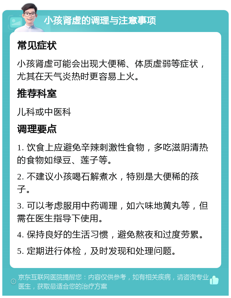 小孩肾虚的调理与注意事项 常见症状 小孩肾虚可能会出现大便稀、体质虚弱等症状，尤其在天气炎热时更容易上火。 推荐科室 儿科或中医科 调理要点 1. 饮食上应避免辛辣刺激性食物，多吃滋阴清热的食物如绿豆、莲子等。 2. 不建议小孩喝石解煮水，特别是大便稀的孩子。 3. 可以考虑服用中药调理，如六味地黄丸等，但需在医生指导下使用。 4. 保持良好的生活习惯，避免熬夜和过度劳累。 5. 定期进行体检，及时发现和处理问题。