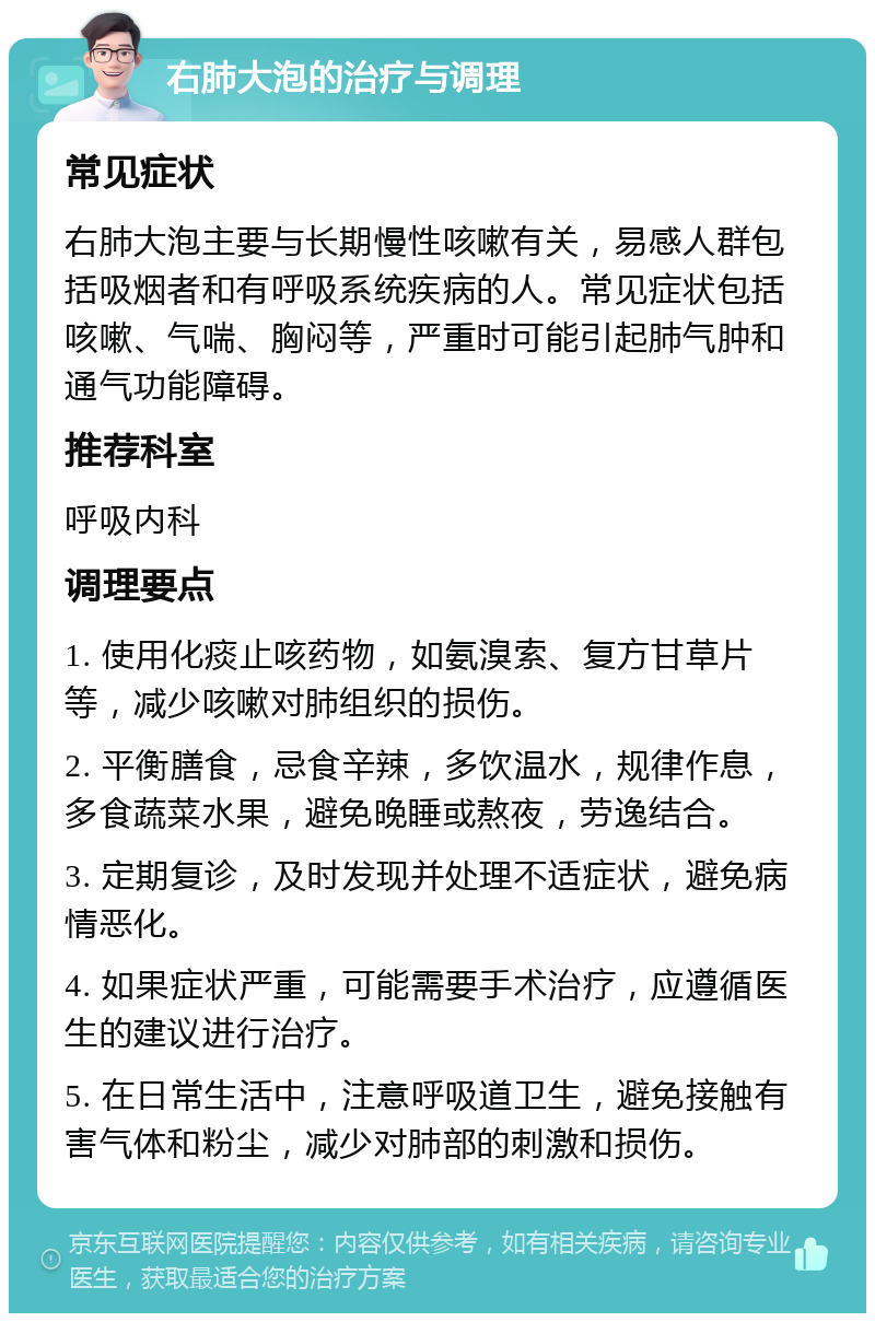 右肺大泡的治疗与调理 常见症状 右肺大泡主要与长期慢性咳嗽有关，易感人群包括吸烟者和有呼吸系统疾病的人。常见症状包括咳嗽、气喘、胸闷等，严重时可能引起肺气肿和通气功能障碍。 推荐科室 呼吸内科 调理要点 1. 使用化痰止咳药物，如氨溴索、复方甘草片等，减少咳嗽对肺组织的损伤。 2. 平衡膳食，忌食辛辣，多饮温水，规律作息，多食蔬菜水果，避免晚睡或熬夜，劳逸结合。 3. 定期复诊，及时发现并处理不适症状，避免病情恶化。 4. 如果症状严重，可能需要手术治疗，应遵循医生的建议进行治疗。 5. 在日常生活中，注意呼吸道卫生，避免接触有害气体和粉尘，减少对肺部的刺激和损伤。