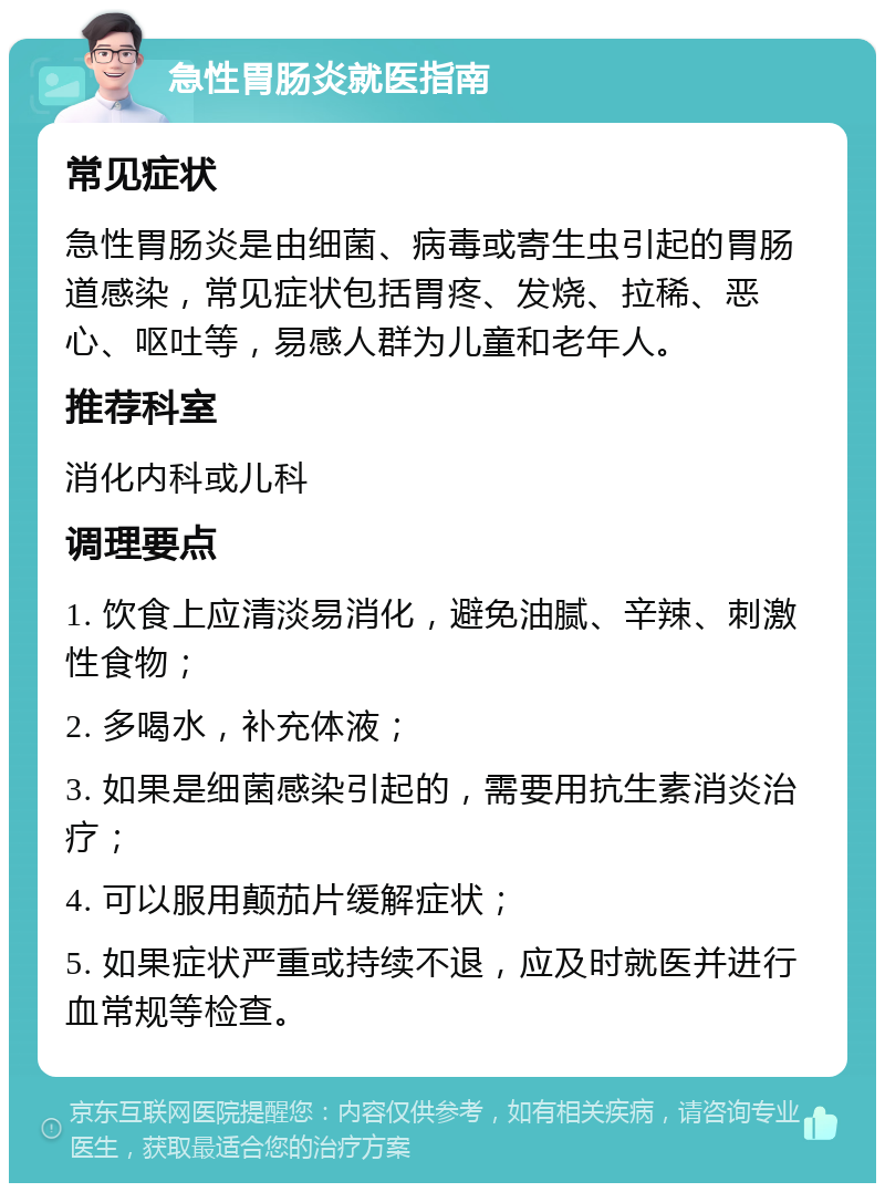 急性胃肠炎就医指南 常见症状 急性胃肠炎是由细菌、病毒或寄生虫引起的胃肠道感染，常见症状包括胃疼、发烧、拉稀、恶心、呕吐等，易感人群为儿童和老年人。 推荐科室 消化内科或儿科 调理要点 1. 饮食上应清淡易消化，避免油腻、辛辣、刺激性食物； 2. 多喝水，补充体液； 3. 如果是细菌感染引起的，需要用抗生素消炎治疗； 4. 可以服用颠茄片缓解症状； 5. 如果症状严重或持续不退，应及时就医并进行血常规等检查。