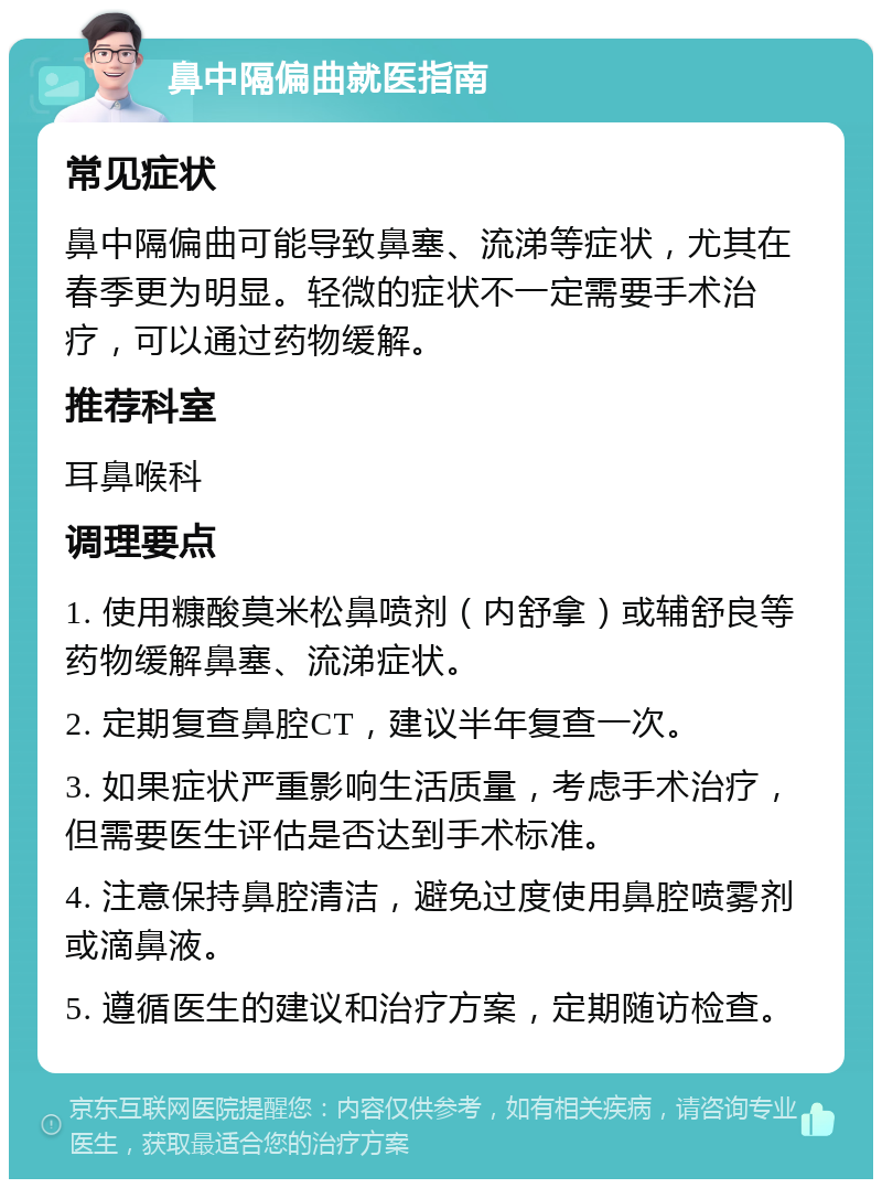 鼻中隔偏曲就医指南 常见症状 鼻中隔偏曲可能导致鼻塞、流涕等症状，尤其在春季更为明显。轻微的症状不一定需要手术治疗，可以通过药物缓解。 推荐科室 耳鼻喉科 调理要点 1. 使用糠酸莫米松鼻喷剂（内舒拿）或辅舒良等药物缓解鼻塞、流涕症状。 2. 定期复查鼻腔CT，建议半年复查一次。 3. 如果症状严重影响生活质量，考虑手术治疗，但需要医生评估是否达到手术标准。 4. 注意保持鼻腔清洁，避免过度使用鼻腔喷雾剂或滴鼻液。 5. 遵循医生的建议和治疗方案，定期随访检查。