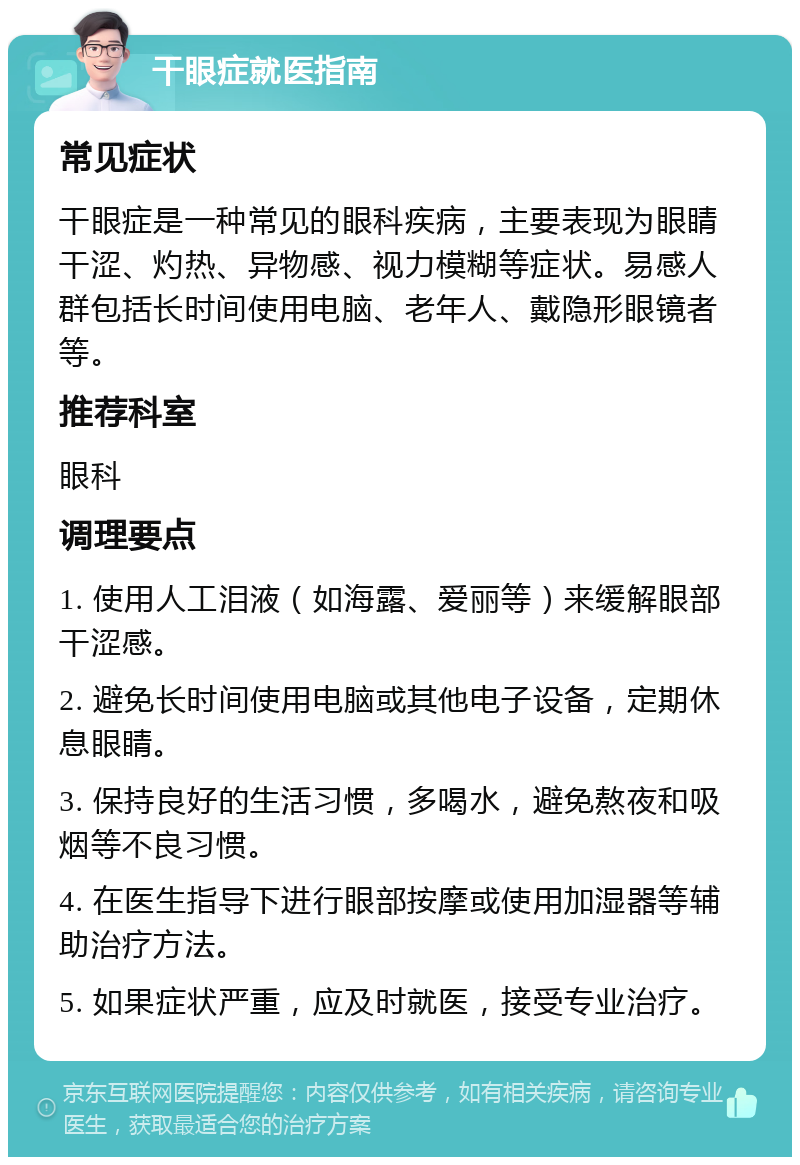 干眼症就医指南 常见症状 干眼症是一种常见的眼科疾病，主要表现为眼睛干涩、灼热、异物感、视力模糊等症状。易感人群包括长时间使用电脑、老年人、戴隐形眼镜者等。 推荐科室 眼科 调理要点 1. 使用人工泪液（如海露、爱丽等）来缓解眼部干涩感。 2. 避免长时间使用电脑或其他电子设备，定期休息眼睛。 3. 保持良好的生活习惯，多喝水，避免熬夜和吸烟等不良习惯。 4. 在医生指导下进行眼部按摩或使用加湿器等辅助治疗方法。 5. 如果症状严重，应及时就医，接受专业治疗。