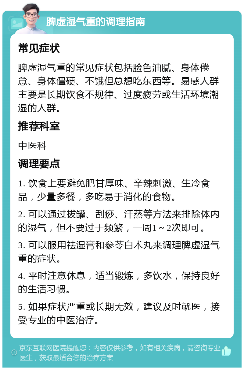 脾虚湿气重的调理指南 常见症状 脾虚湿气重的常见症状包括脸色油腻、身体倦怠、身体僵硬、不饿但总想吃东西等。易感人群主要是长期饮食不规律、过度疲劳或生活环境潮湿的人群。 推荐科室 中医科 调理要点 1. 饮食上要避免肥甘厚味、辛辣刺激、生冷食品，少量多餐，多吃易于消化的食物。 2. 可以通过拔罐、刮痧、汗蒸等方法来排除体内的湿气，但不要过于频繁，一周1～2次即可。 3. 可以服用祛湿膏和参苓白术丸来调理脾虚湿气重的症状。 4. 平时注意休息，适当锻炼，多饮水，保持良好的生活习惯。 5. 如果症状严重或长期无效，建议及时就医，接受专业的中医治疗。