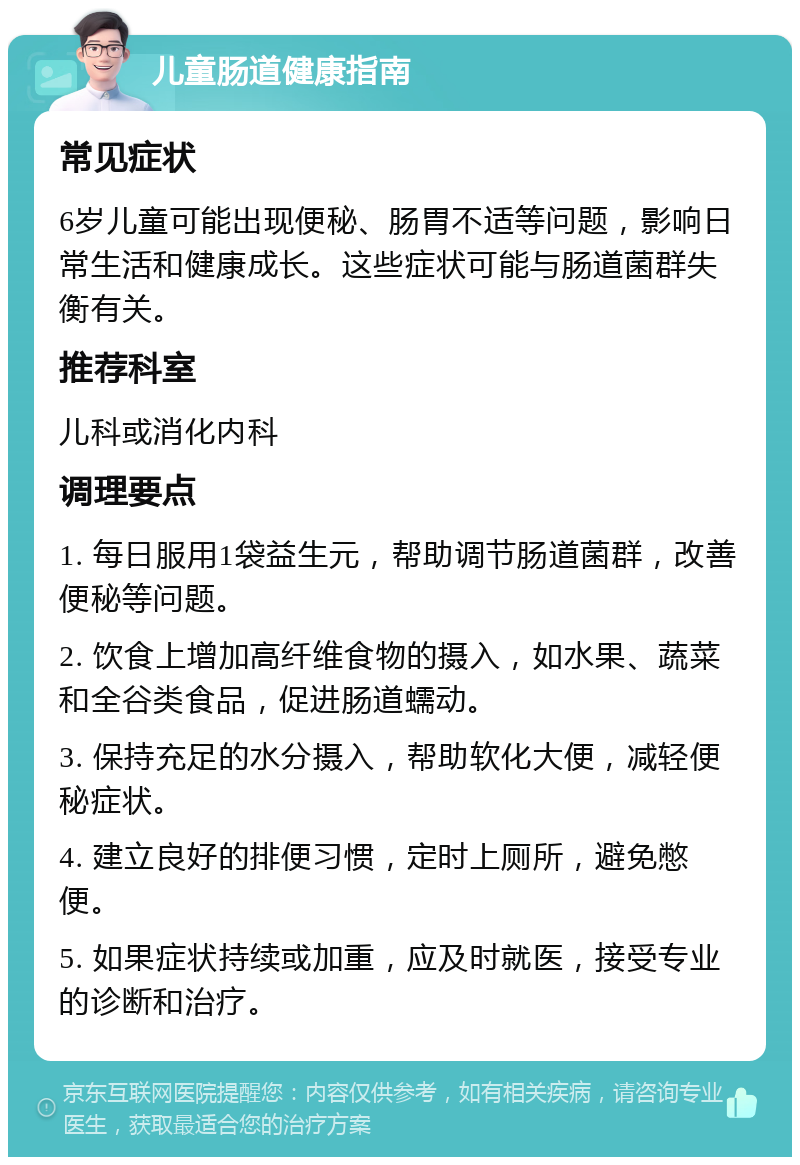 儿童肠道健康指南 常见症状 6岁儿童可能出现便秘、肠胃不适等问题，影响日常生活和健康成长。这些症状可能与肠道菌群失衡有关。 推荐科室 儿科或消化内科 调理要点 1. 每日服用1袋益生元，帮助调节肠道菌群，改善便秘等问题。 2. 饮食上增加高纤维食物的摄入，如水果、蔬菜和全谷类食品，促进肠道蠕动。 3. 保持充足的水分摄入，帮助软化大便，减轻便秘症状。 4. 建立良好的排便习惯，定时上厕所，避免憋便。 5. 如果症状持续或加重，应及时就医，接受专业的诊断和治疗。