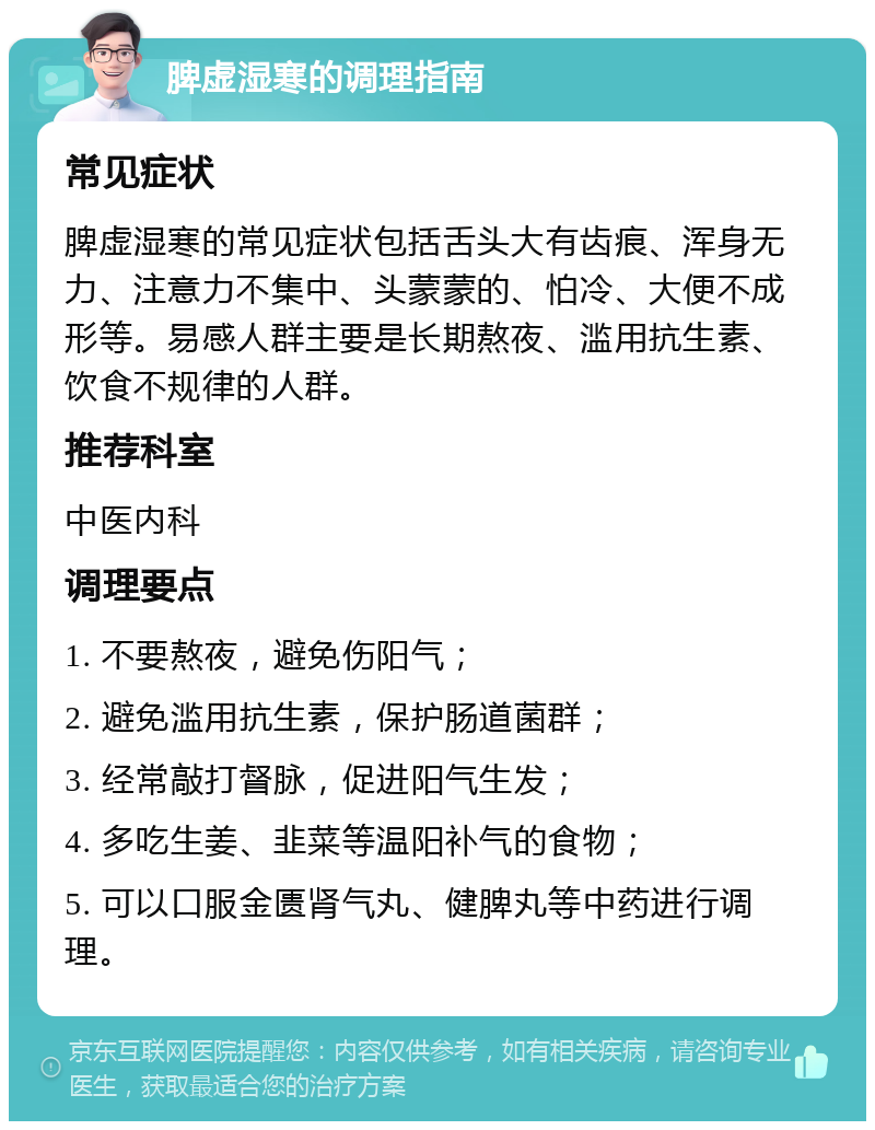 脾虚湿寒的调理指南 常见症状 脾虚湿寒的常见症状包括舌头大有齿痕、浑身无力、注意力不集中、头蒙蒙的、怕冷、大便不成形等。易感人群主要是长期熬夜、滥用抗生素、饮食不规律的人群。 推荐科室 中医内科 调理要点 1. 不要熬夜，避免伤阳气； 2. 避免滥用抗生素，保护肠道菌群； 3. 经常敲打督脉，促进阳气生发； 4. 多吃生姜、韭菜等温阳补气的食物； 5. 可以口服金匮肾气丸、健脾丸等中药进行调理。