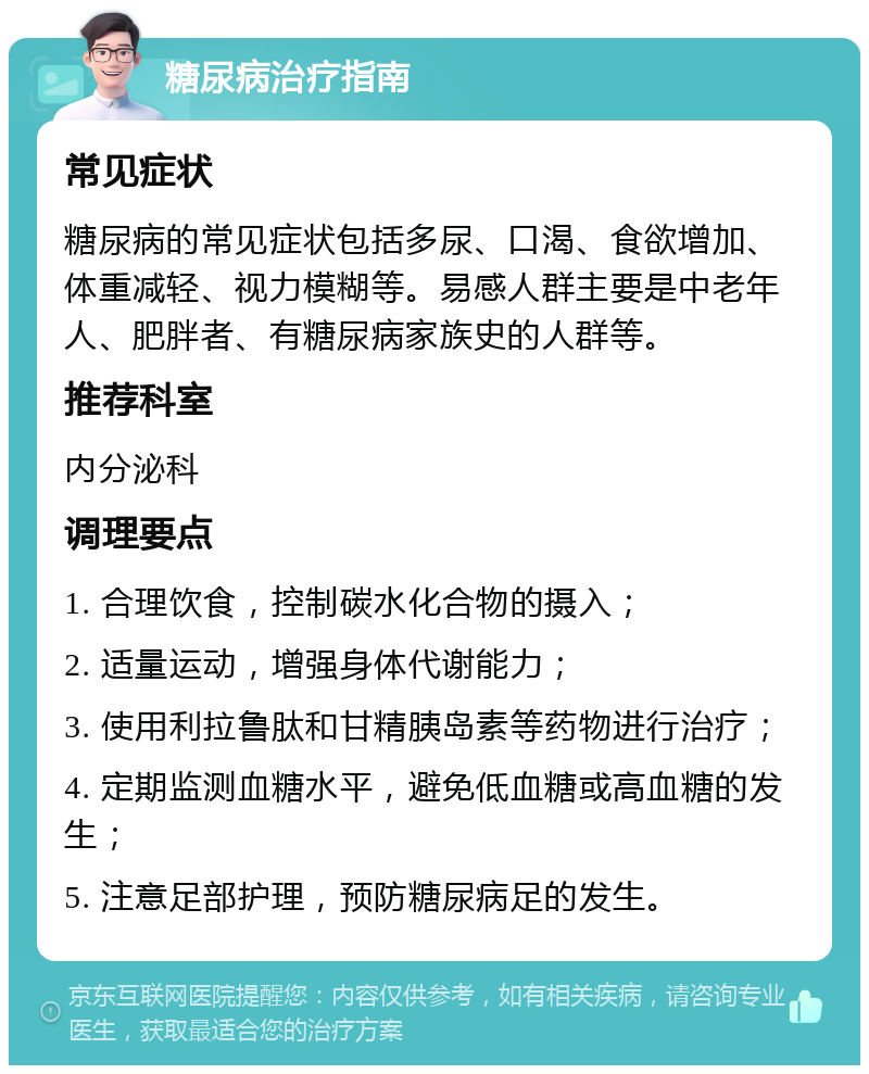 糖尿病治疗指南 常见症状 糖尿病的常见症状包括多尿、口渴、食欲增加、体重减轻、视力模糊等。易感人群主要是中老年人、肥胖者、有糖尿病家族史的人群等。 推荐科室 内分泌科 调理要点 1. 合理饮食，控制碳水化合物的摄入； 2. 适量运动，增强身体代谢能力； 3. 使用利拉鲁肽和甘精胰岛素等药物进行治疗； 4. 定期监测血糖水平，避免低血糖或高血糖的发生； 5. 注意足部护理，预防糖尿病足的发生。