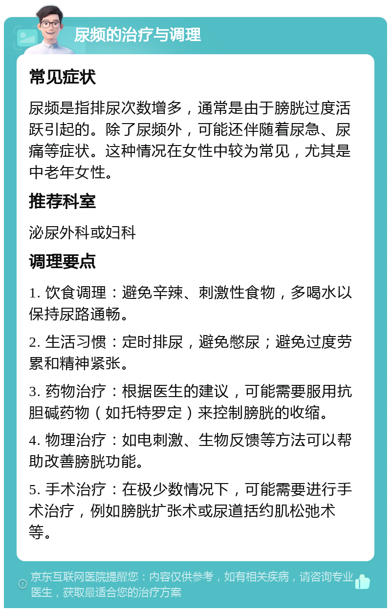 尿频的治疗与调理 常见症状 尿频是指排尿次数增多，通常是由于膀胱过度活跃引起的。除了尿频外，可能还伴随着尿急、尿痛等症状。这种情况在女性中较为常见，尤其是中老年女性。 推荐科室 泌尿外科或妇科 调理要点 1. 饮食调理：避免辛辣、刺激性食物，多喝水以保持尿路通畅。 2. 生活习惯：定时排尿，避免憋尿；避免过度劳累和精神紧张。 3. 药物治疗：根据医生的建议，可能需要服用抗胆碱药物（如托特罗定）来控制膀胱的收缩。 4. 物理治疗：如电刺激、生物反馈等方法可以帮助改善膀胱功能。 5. 手术治疗：在极少数情况下，可能需要进行手术治疗，例如膀胱扩张术或尿道括约肌松弛术等。