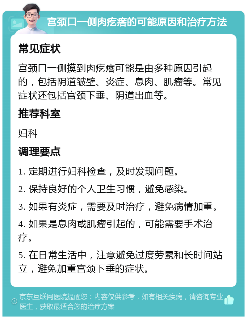 宫颈口一侧肉疙瘩的可能原因和治疗方法 常见症状 宫颈口一侧摸到肉疙瘩可能是由多种原因引起的，包括阴道皱壁、炎症、息肉、肌瘤等。常见症状还包括宫颈下垂、阴道出血等。 推荐科室 妇科 调理要点 1. 定期进行妇科检查，及时发现问题。 2. 保持良好的个人卫生习惯，避免感染。 3. 如果有炎症，需要及时治疗，避免病情加重。 4. 如果是息肉或肌瘤引起的，可能需要手术治疗。 5. 在日常生活中，注意避免过度劳累和长时间站立，避免加重宫颈下垂的症状。