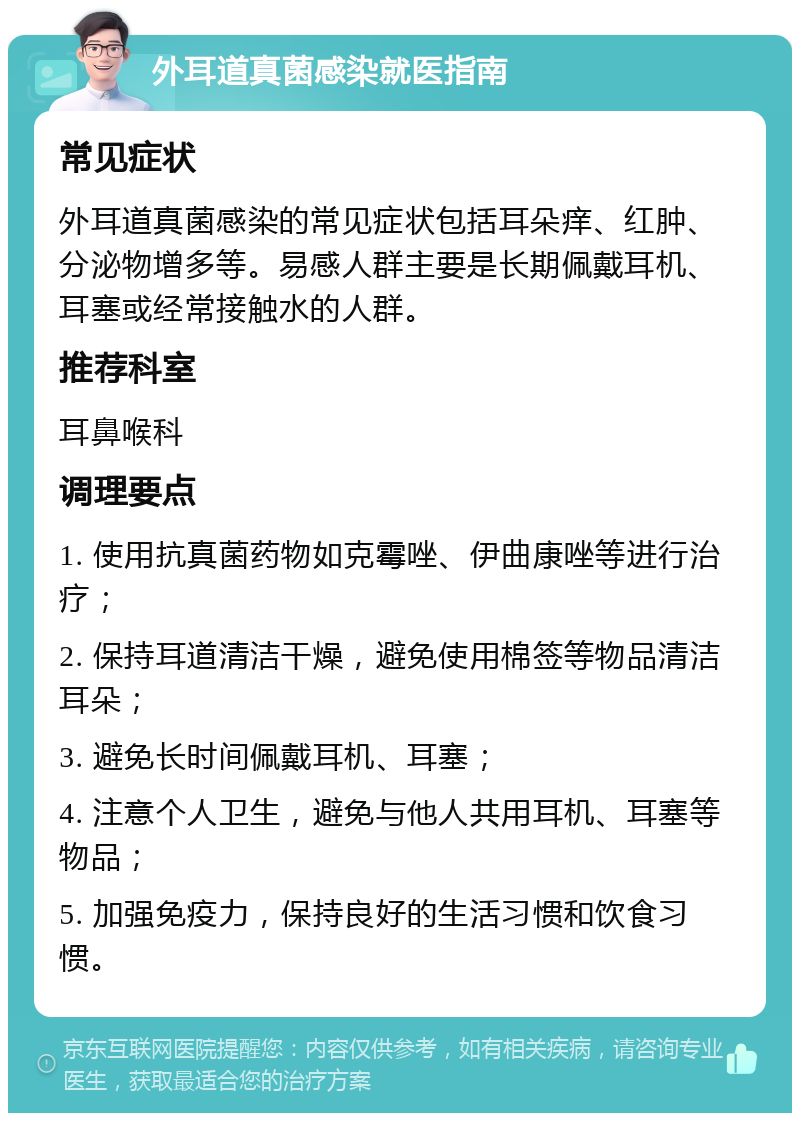 外耳道真菌感染就医指南 常见症状 外耳道真菌感染的常见症状包括耳朵痒、红肿、分泌物增多等。易感人群主要是长期佩戴耳机、耳塞或经常接触水的人群。 推荐科室 耳鼻喉科 调理要点 1. 使用抗真菌药物如克霉唑、伊曲康唑等进行治疗； 2. 保持耳道清洁干燥，避免使用棉签等物品清洁耳朵； 3. 避免长时间佩戴耳机、耳塞； 4. 注意个人卫生，避免与他人共用耳机、耳塞等物品； 5. 加强免疫力，保持良好的生活习惯和饮食习惯。