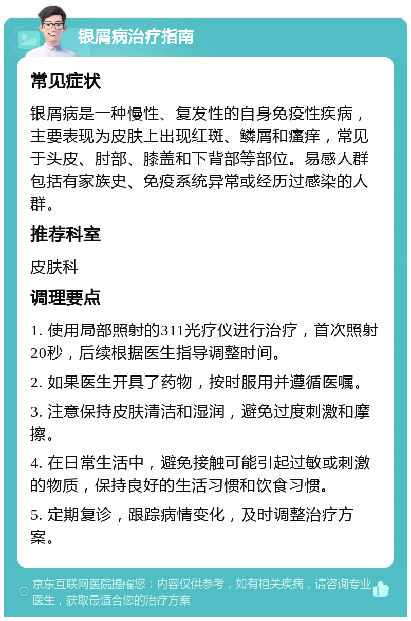 银屑病治疗指南 常见症状 银屑病是一种慢性、复发性的自身免疫性疾病，主要表现为皮肤上出现红斑、鳞屑和瘙痒，常见于头皮、肘部、膝盖和下背部等部位。易感人群包括有家族史、免疫系统异常或经历过感染的人群。 推荐科室 皮肤科 调理要点 1. 使用局部照射的311光疗仪进行治疗，首次照射20秒，后续根据医生指导调整时间。 2. 如果医生开具了药物，按时服用并遵循医嘱。 3. 注意保持皮肤清洁和湿润，避免过度刺激和摩擦。 4. 在日常生活中，避免接触可能引起过敏或刺激的物质，保持良好的生活习惯和饮食习惯。 5. 定期复诊，跟踪病情变化，及时调整治疗方案。