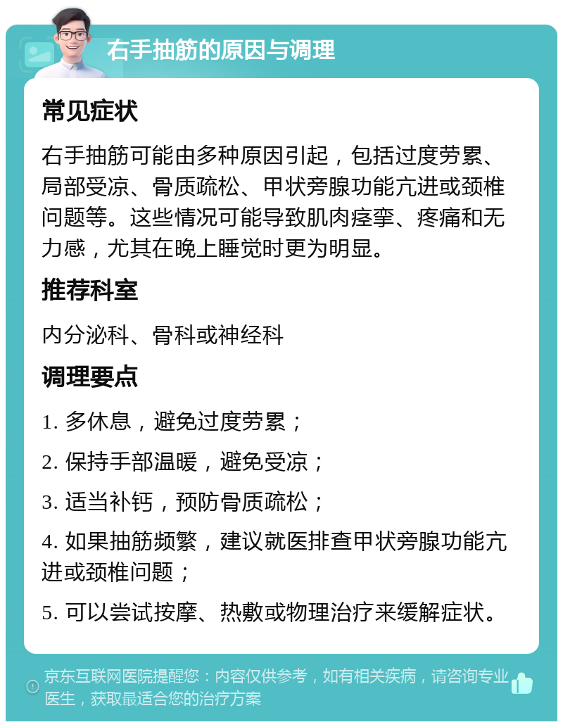 右手抽筋的原因与调理 常见症状 右手抽筋可能由多种原因引起，包括过度劳累、局部受凉、骨质疏松、甲状旁腺功能亢进或颈椎问题等。这些情况可能导致肌肉痉挛、疼痛和无力感，尤其在晚上睡觉时更为明显。 推荐科室 内分泌科、骨科或神经科 调理要点 1. 多休息，避免过度劳累； 2. 保持手部温暖，避免受凉； 3. 适当补钙，预防骨质疏松； 4. 如果抽筋频繁，建议就医排查甲状旁腺功能亢进或颈椎问题； 5. 可以尝试按摩、热敷或物理治疗来缓解症状。