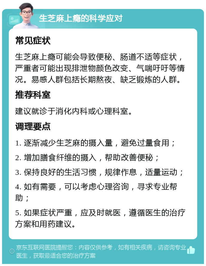 生芝麻上瘾的科学应对 常见症状 生芝麻上瘾可能会导致便秘、肠道不适等症状，严重者可能出现排泄物颜色改变、气喘吁吁等情况。易感人群包括长期熬夜、缺乏锻炼的人群。 推荐科室 建议就诊于消化内科或心理科室。 调理要点 1. 逐渐减少生芝麻的摄入量，避免过量食用； 2. 增加膳食纤维的摄入，帮助改善便秘； 3. 保持良好的生活习惯，规律作息，适量运动； 4. 如有需要，可以考虑心理咨询，寻求专业帮助； 5. 如果症状严重，应及时就医，遵循医生的治疗方案和用药建议。