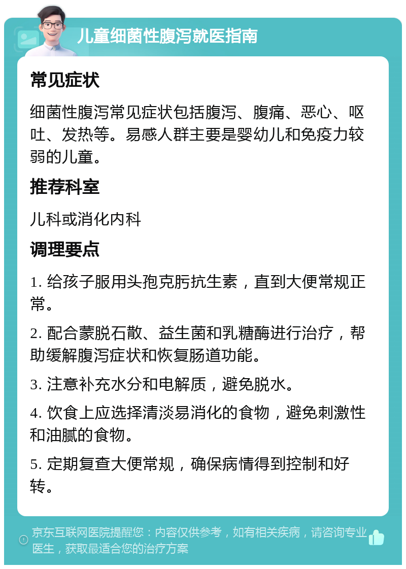 儿童细菌性腹泻就医指南 常见症状 细菌性腹泻常见症状包括腹泻、腹痛、恶心、呕吐、发热等。易感人群主要是婴幼儿和免疫力较弱的儿童。 推荐科室 儿科或消化内科 调理要点 1. 给孩子服用头孢克肟抗生素，直到大便常规正常。 2. 配合蒙脱石散、益生菌和乳糖酶进行治疗，帮助缓解腹泻症状和恢复肠道功能。 3. 注意补充水分和电解质，避免脱水。 4. 饮食上应选择清淡易消化的食物，避免刺激性和油腻的食物。 5. 定期复查大便常规，确保病情得到控制和好转。