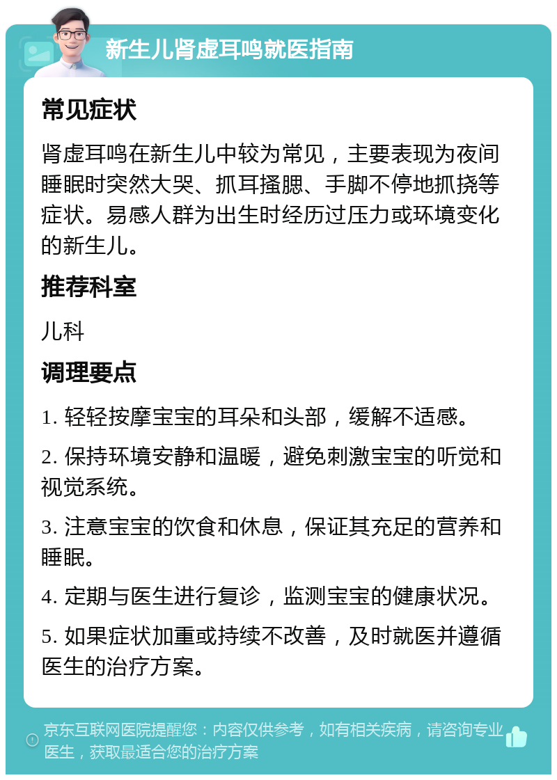 新生儿肾虚耳鸣就医指南 常见症状 肾虚耳鸣在新生儿中较为常见，主要表现为夜间睡眠时突然大哭、抓耳搔腮、手脚不停地抓挠等症状。易感人群为出生时经历过压力或环境变化的新生儿。 推荐科室 儿科 调理要点 1. 轻轻按摩宝宝的耳朵和头部，缓解不适感。 2. 保持环境安静和温暖，避免刺激宝宝的听觉和视觉系统。 3. 注意宝宝的饮食和休息，保证其充足的营养和睡眠。 4. 定期与医生进行复诊，监测宝宝的健康状况。 5. 如果症状加重或持续不改善，及时就医并遵循医生的治疗方案。