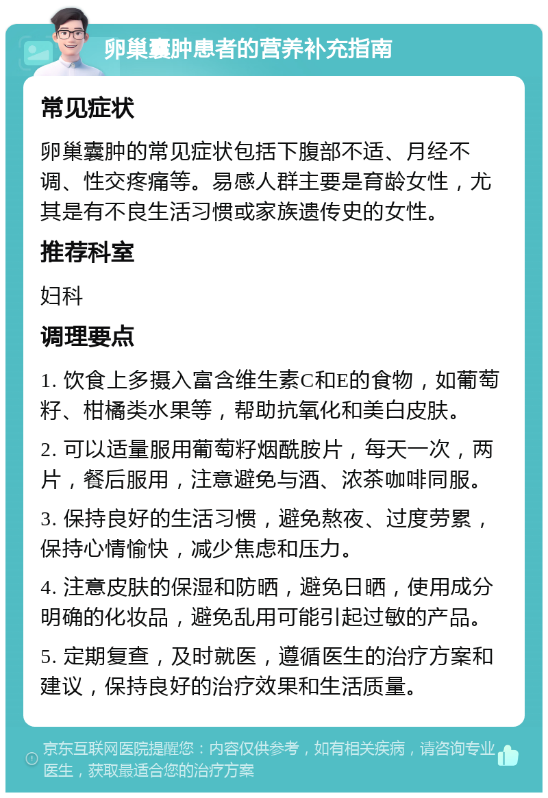 卵巢囊肿患者的营养补充指南 常见症状 卵巢囊肿的常见症状包括下腹部不适、月经不调、性交疼痛等。易感人群主要是育龄女性，尤其是有不良生活习惯或家族遗传史的女性。 推荐科室 妇科 调理要点 1. 饮食上多摄入富含维生素C和E的食物，如葡萄籽、柑橘类水果等，帮助抗氧化和美白皮肤。 2. 可以适量服用葡萄籽烟酰胺片，每天一次，两片，餐后服用，注意避免与酒、浓茶咖啡同服。 3. 保持良好的生活习惯，避免熬夜、过度劳累，保持心情愉快，减少焦虑和压力。 4. 注意皮肤的保湿和防晒，避免日晒，使用成分明确的化妆品，避免乱用可能引起过敏的产品。 5. 定期复查，及时就医，遵循医生的治疗方案和建议，保持良好的治疗效果和生活质量。