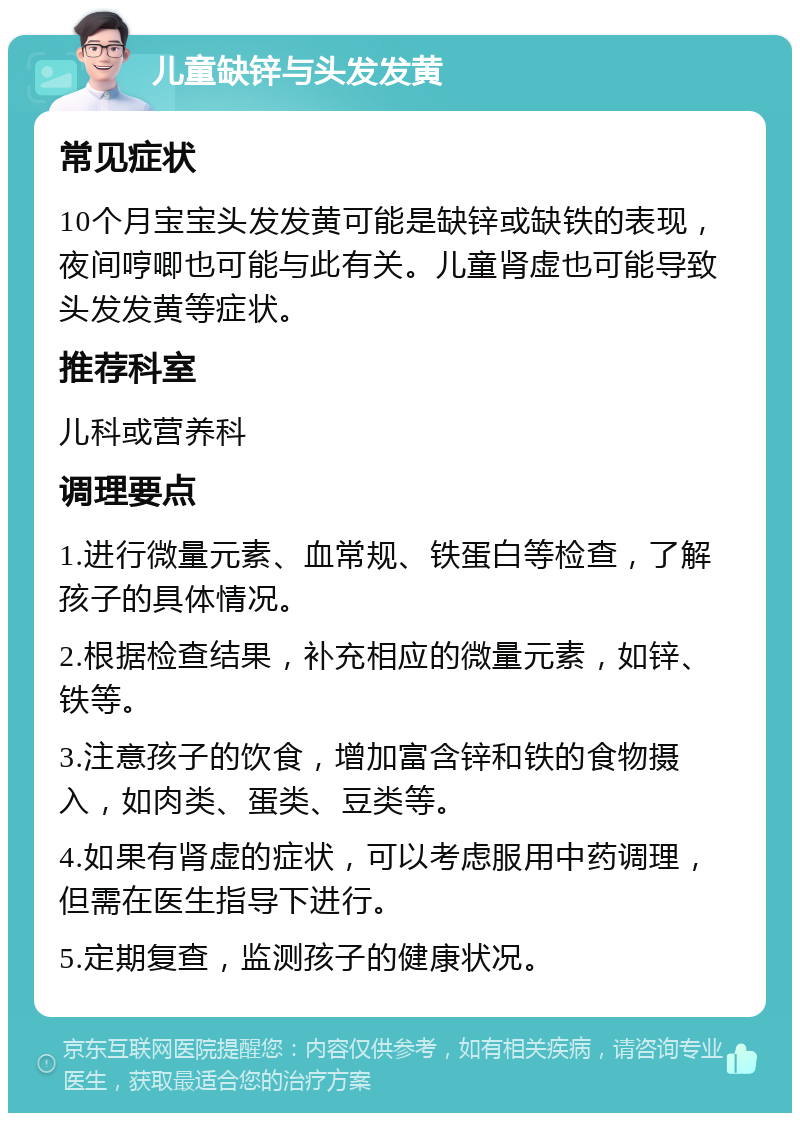 儿童缺锌与头发发黄 常见症状 10个月宝宝头发发黄可能是缺锌或缺铁的表现，夜间哼唧也可能与此有关。儿童肾虚也可能导致头发发黄等症状。 推荐科室 儿科或营养科 调理要点 1.进行微量元素、血常规、铁蛋白等检查，了解孩子的具体情况。 2.根据检查结果，补充相应的微量元素，如锌、铁等。 3.注意孩子的饮食，增加富含锌和铁的食物摄入，如肉类、蛋类、豆类等。 4.如果有肾虚的症状，可以考虑服用中药调理，但需在医生指导下进行。 5.定期复查，监测孩子的健康状况。