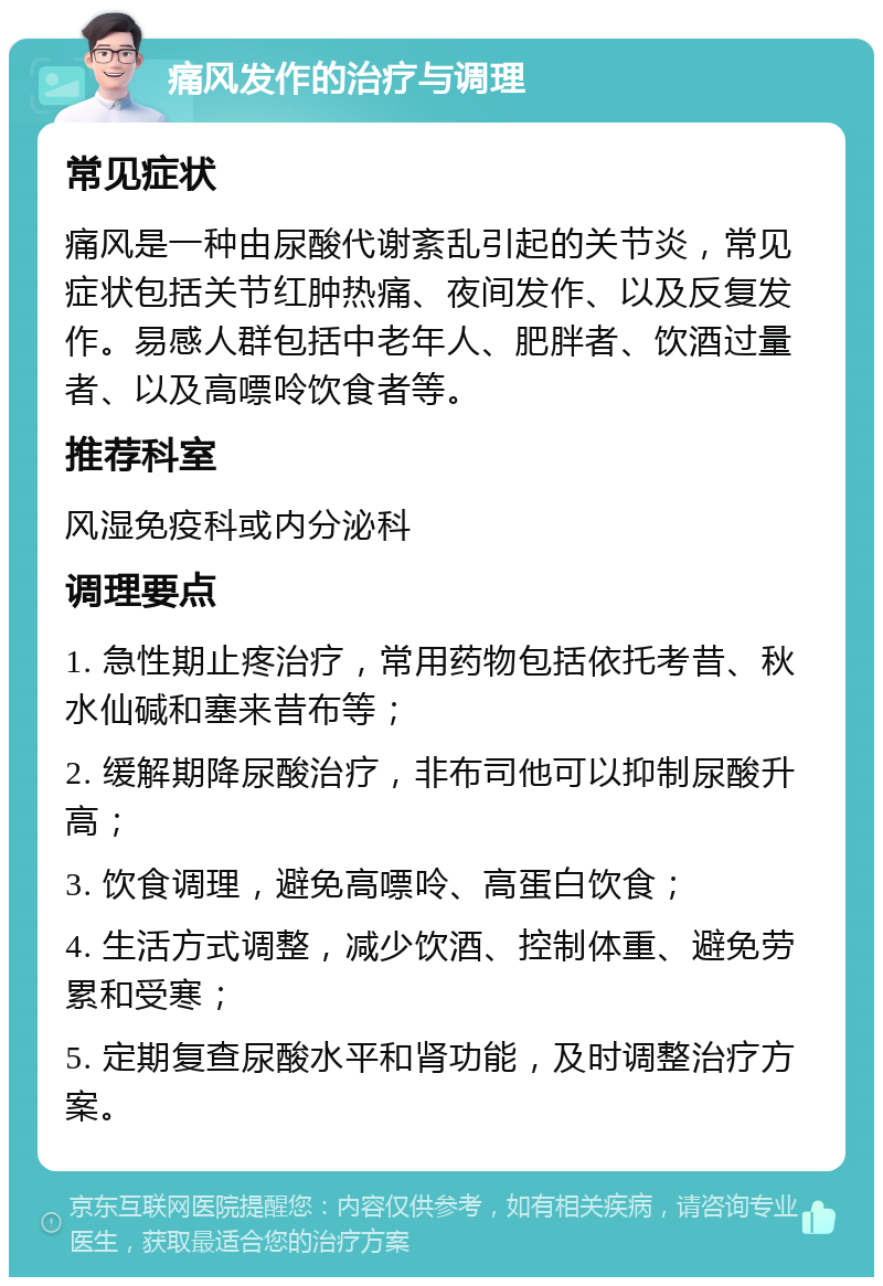 痛风发作的治疗与调理 常见症状 痛风是一种由尿酸代谢紊乱引起的关节炎，常见症状包括关节红肿热痛、夜间发作、以及反复发作。易感人群包括中老年人、肥胖者、饮酒过量者、以及高嘌呤饮食者等。 推荐科室 风湿免疫科或内分泌科 调理要点 1. 急性期止疼治疗，常用药物包括依托考昔、秋水仙碱和塞来昔布等； 2. 缓解期降尿酸治疗，非布司他可以抑制尿酸升高； 3. 饮食调理，避免高嘌呤、高蛋白饮食； 4. 生活方式调整，减少饮酒、控制体重、避免劳累和受寒； 5. 定期复查尿酸水平和肾功能，及时调整治疗方案。