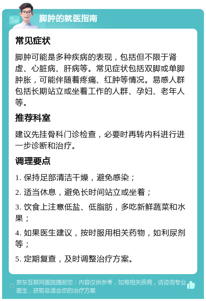 脚肿的就医指南 常见症状 脚肿可能是多种疾病的表现，包括但不限于肾虚、心脏病、肝病等。常见症状包括双脚或单脚肿胀，可能伴随着疼痛、红肿等情况。易感人群包括长期站立或坐着工作的人群、孕妇、老年人等。 推荐科室 建议先挂骨科门诊检查，必要时再转内科进行进一步诊断和治疗。 调理要点 1. 保持足部清洁干燥，避免感染； 2. 适当休息，避免长时间站立或坐着； 3. 饮食上注意低盐、低脂肪，多吃新鲜蔬菜和水果； 4. 如果医生建议，按时服用相关药物，如利尿剂等； 5. 定期复查，及时调整治疗方案。