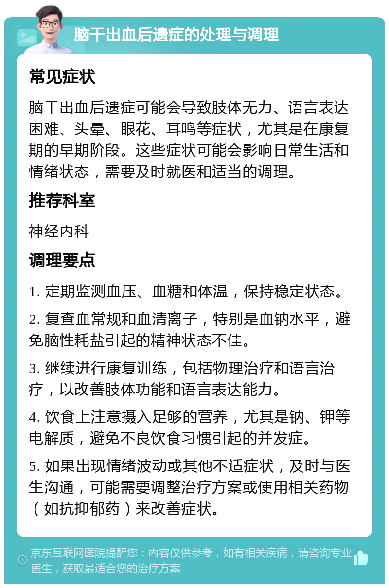 脑干出血后遗症的处理与调理 常见症状 脑干出血后遗症可能会导致肢体无力、语言表达困难、头晕、眼花、耳鸣等症状，尤其是在康复期的早期阶段。这些症状可能会影响日常生活和情绪状态，需要及时就医和适当的调理。 推荐科室 神经内科 调理要点 1. 定期监测血压、血糖和体温，保持稳定状态。 2. 复查血常规和血清离子，特别是血钠水平，避免脑性耗盐引起的精神状态不佳。 3. 继续进行康复训练，包括物理治疗和语言治疗，以改善肢体功能和语言表达能力。 4. 饮食上注意摄入足够的营养，尤其是钠、钾等电解质，避免不良饮食习惯引起的并发症。 5. 如果出现情绪波动或其他不适症状，及时与医生沟通，可能需要调整治疗方案或使用相关药物（如抗抑郁药）来改善症状。