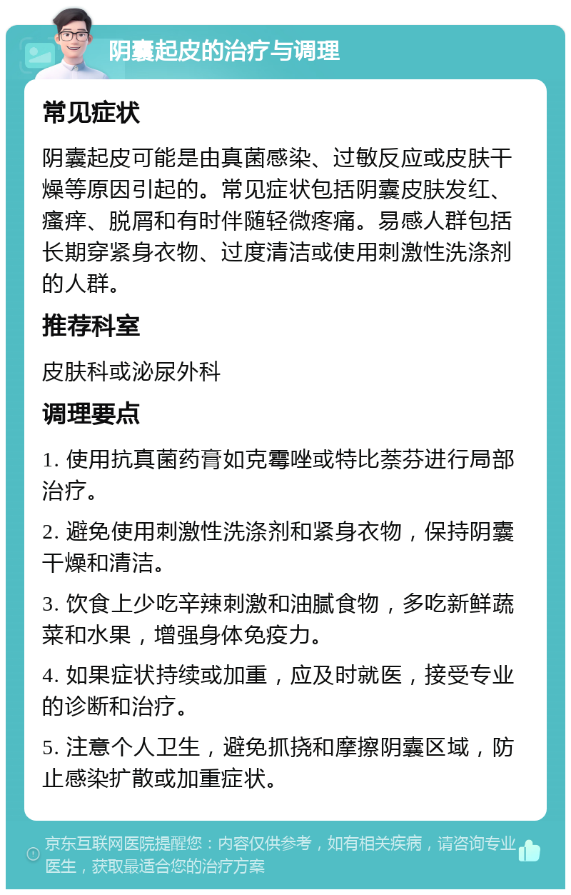 阴囊起皮的治疗与调理 常见症状 阴囊起皮可能是由真菌感染、过敏反应或皮肤干燥等原因引起的。常见症状包括阴囊皮肤发红、瘙痒、脱屑和有时伴随轻微疼痛。易感人群包括长期穿紧身衣物、过度清洁或使用刺激性洗涤剂的人群。 推荐科室 皮肤科或泌尿外科 调理要点 1. 使用抗真菌药膏如克霉唑或特比萘芬进行局部治疗。 2. 避免使用刺激性洗涤剂和紧身衣物，保持阴囊干燥和清洁。 3. 饮食上少吃辛辣刺激和油腻食物，多吃新鲜蔬菜和水果，增强身体免疫力。 4. 如果症状持续或加重，应及时就医，接受专业的诊断和治疗。 5. 注意个人卫生，避免抓挠和摩擦阴囊区域，防止感染扩散或加重症状。