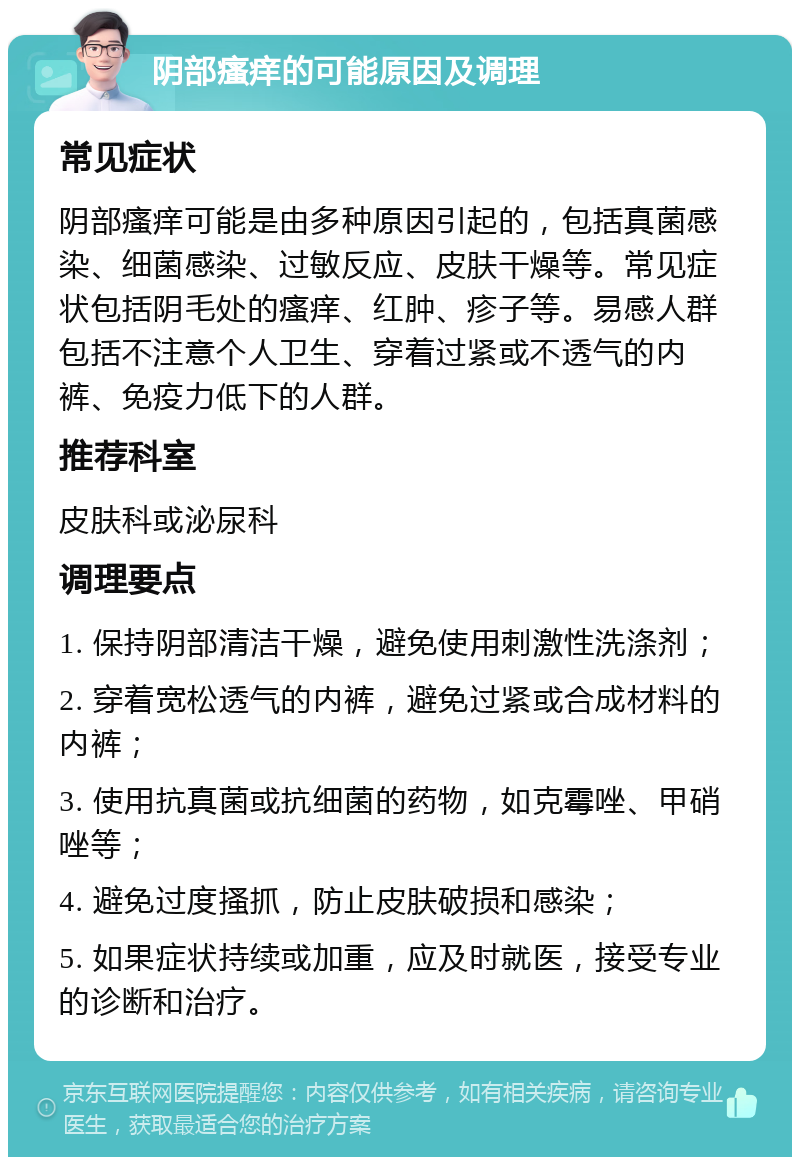 阴部瘙痒的可能原因及调理 常见症状 阴部瘙痒可能是由多种原因引起的，包括真菌感染、细菌感染、过敏反应、皮肤干燥等。常见症状包括阴毛处的瘙痒、红肿、疹子等。易感人群包括不注意个人卫生、穿着过紧或不透气的内裤、免疫力低下的人群。 推荐科室 皮肤科或泌尿科 调理要点 1. 保持阴部清洁干燥，避免使用刺激性洗涤剂； 2. 穿着宽松透气的内裤，避免过紧或合成材料的内裤； 3. 使用抗真菌或抗细菌的药物，如克霉唑、甲硝唑等； 4. 避免过度搔抓，防止皮肤破损和感染； 5. 如果症状持续或加重，应及时就医，接受专业的诊断和治疗。