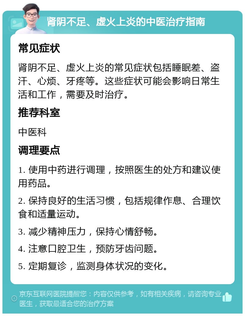 肾阴不足、虚火上炎的中医治疗指南 常见症状 肾阴不足、虚火上炎的常见症状包括睡眠差、盗汗、心烦、牙疼等。这些症状可能会影响日常生活和工作，需要及时治疗。 推荐科室 中医科 调理要点 1. 使用中药进行调理，按照医生的处方和建议使用药品。 2. 保持良好的生活习惯，包括规律作息、合理饮食和适量运动。 3. 减少精神压力，保持心情舒畅。 4. 注意口腔卫生，预防牙齿问题。 5. 定期复诊，监测身体状况的变化。