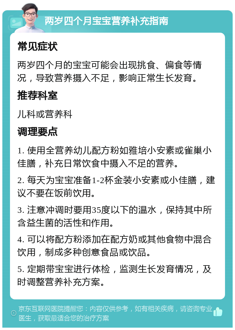 两岁四个月宝宝营养补充指南 常见症状 两岁四个月的宝宝可能会出现挑食、偏食等情况，导致营养摄入不足，影响正常生长发育。 推荐科室 儿科或营养科 调理要点 1. 使用全营养幼儿配方粉如雅培小安素或雀巢小佳膳，补充日常饮食中摄入不足的营养。 2. 每天为宝宝准备1-2杯金装小安素或小佳膳，建议不要在饭前饮用。 3. 注意冲调时要用35度以下的温水，保持其中所含益生菌的活性和作用。 4. 可以将配方粉添加在配方奶或其他食物中混合饮用，制成多种创意食品或饮品。 5. 定期带宝宝进行体检，监测生长发育情况，及时调整营养补充方案。