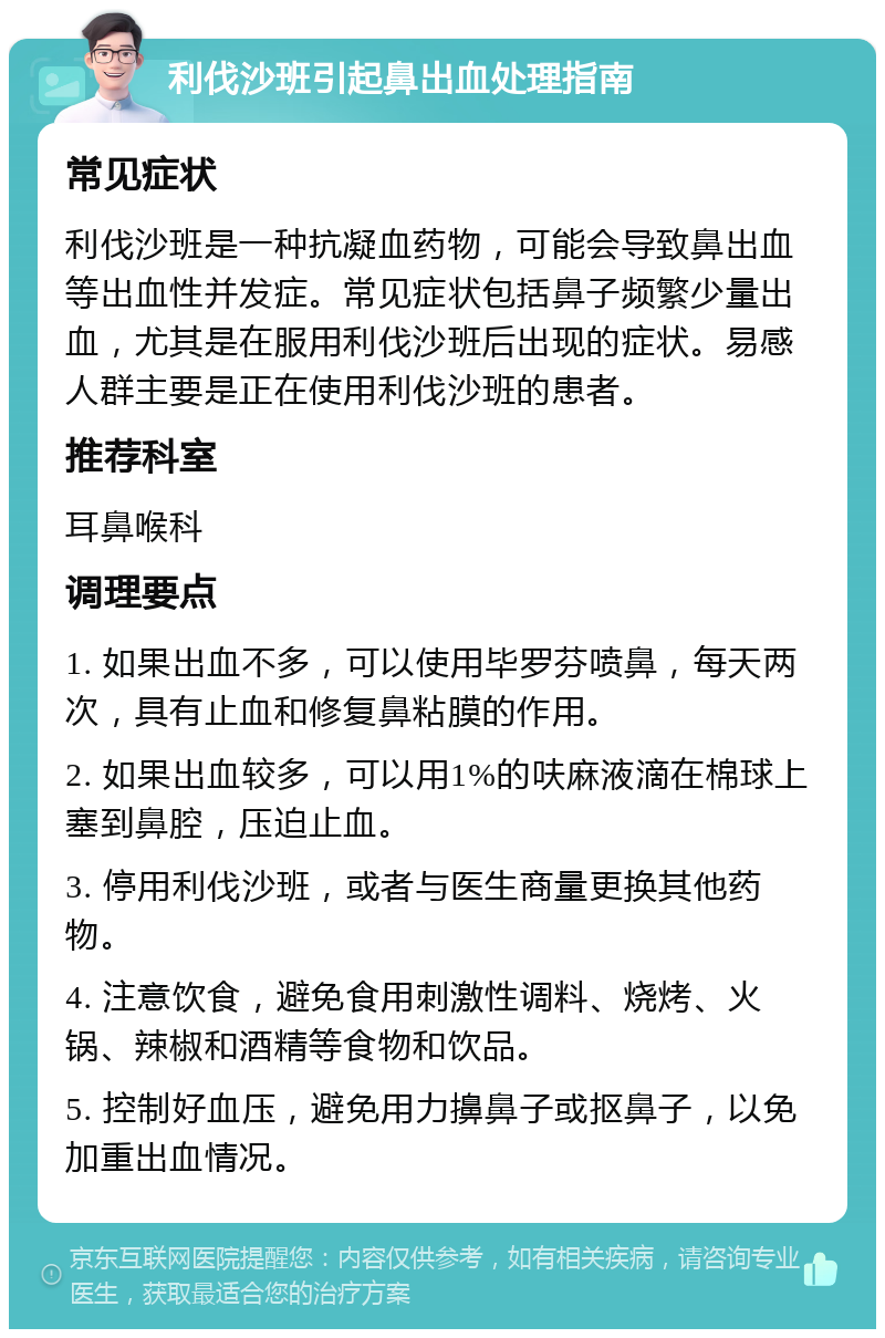 利伐沙班引起鼻出血处理指南 常见症状 利伐沙班是一种抗凝血药物，可能会导致鼻出血等出血性并发症。常见症状包括鼻子频繁少量出血，尤其是在服用利伐沙班后出现的症状。易感人群主要是正在使用利伐沙班的患者。 推荐科室 耳鼻喉科 调理要点 1. 如果出血不多，可以使用毕罗芬喷鼻，每天两次，具有止血和修复鼻粘膜的作用。 2. 如果出血较多，可以用1%的呋麻液滴在棉球上塞到鼻腔，压迫止血。 3. 停用利伐沙班，或者与医生商量更换其他药物。 4. 注意饮食，避免食用刺激性调料、烧烤、火锅、辣椒和酒精等食物和饮品。 5. 控制好血压，避免用力擤鼻子或抠鼻子，以免加重出血情况。