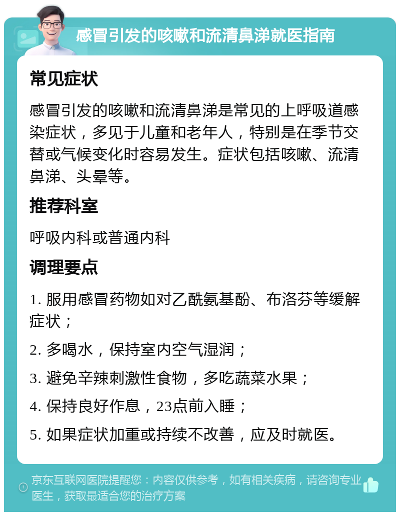 感冒引发的咳嗽和流清鼻涕就医指南 常见症状 感冒引发的咳嗽和流清鼻涕是常见的上呼吸道感染症状，多见于儿童和老年人，特别是在季节交替或气候变化时容易发生。症状包括咳嗽、流清鼻涕、头晕等。 推荐科室 呼吸内科或普通内科 调理要点 1. 服用感冒药物如对乙酰氨基酚、布洛芬等缓解症状； 2. 多喝水，保持室内空气湿润； 3. 避免辛辣刺激性食物，多吃蔬菜水果； 4. 保持良好作息，23点前入睡； 5. 如果症状加重或持续不改善，应及时就医。