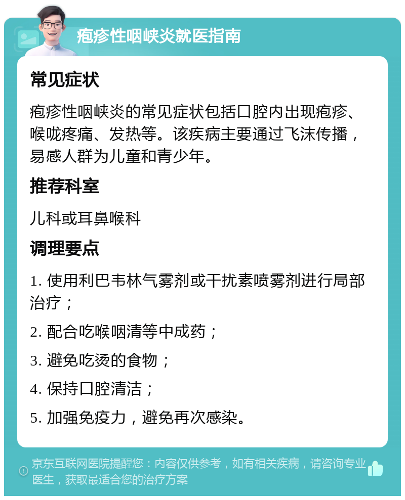 疱疹性咽峡炎就医指南 常见症状 疱疹性咽峡炎的常见症状包括口腔内出现疱疹、喉咙疼痛、发热等。该疾病主要通过飞沫传播，易感人群为儿童和青少年。 推荐科室 儿科或耳鼻喉科 调理要点 1. 使用利巴韦林气雾剂或干扰素喷雾剂进行局部治疗； 2. 配合吃喉咽清等中成药； 3. 避免吃烫的食物； 4. 保持口腔清洁； 5. 加强免疫力，避免再次感染。