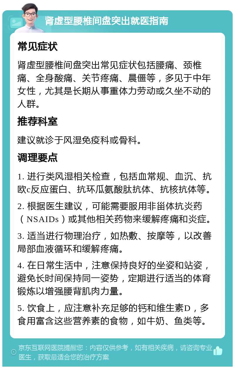 肾虚型腰椎间盘突出就医指南 常见症状 肾虚型腰椎间盘突出常见症状包括腰痛、颈椎痛、全身酸痛、关节疼痛、晨僵等，多见于中年女性，尤其是长期从事重体力劳动或久坐不动的人群。 推荐科室 建议就诊于风湿免疫科或骨科。 调理要点 1. 进行类风湿相关检查，包括血常规、血沉、抗欧c反应蛋白、抗环瓜氨酸肽抗体、抗核抗体等。 2. 根据医生建议，可能需要服用非甾体抗炎药（NSAIDs）或其他相关药物来缓解疼痛和炎症。 3. 适当进行物理治疗，如热敷、按摩等，以改善局部血液循环和缓解疼痛。 4. 在日常生活中，注意保持良好的坐姿和站姿，避免长时间保持同一姿势，定期进行适当的体育锻炼以增强腰背肌肉力量。 5. 饮食上，应注意补充足够的钙和维生素D，多食用富含这些营养素的食物，如牛奶、鱼类等。