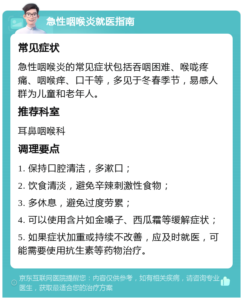 急性咽喉炎就医指南 常见症状 急性咽喉炎的常见症状包括吞咽困难、喉咙疼痛、咽喉痒、口干等，多见于冬春季节，易感人群为儿童和老年人。 推荐科室 耳鼻咽喉科 调理要点 1. 保持口腔清洁，多漱口； 2. 饮食清淡，避免辛辣刺激性食物； 3. 多休息，避免过度劳累； 4. 可以使用含片如金嗓子、西瓜霜等缓解症状； 5. 如果症状加重或持续不改善，应及时就医，可能需要使用抗生素等药物治疗。