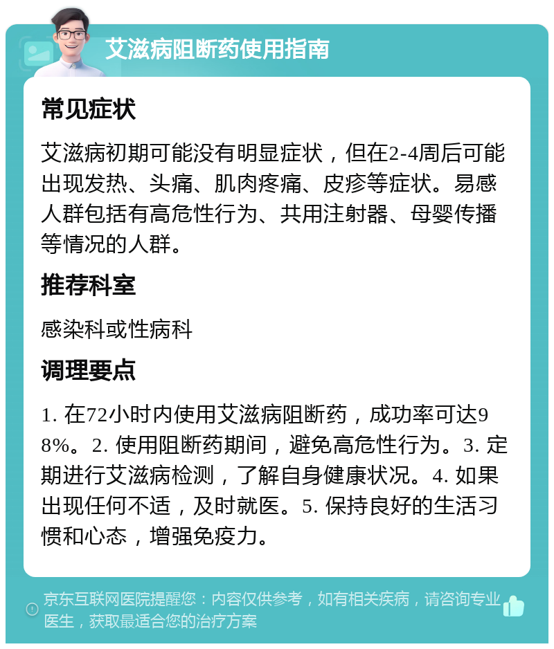 艾滋病阻断药使用指南 常见症状 艾滋病初期可能没有明显症状，但在2-4周后可能出现发热、头痛、肌肉疼痛、皮疹等症状。易感人群包括有高危性行为、共用注射器、母婴传播等情况的人群。 推荐科室 感染科或性病科 调理要点 1. 在72小时内使用艾滋病阻断药，成功率可达98%。2. 使用阻断药期间，避免高危性行为。3. 定期进行艾滋病检测，了解自身健康状况。4. 如果出现任何不适，及时就医。5. 保持良好的生活习惯和心态，增强免疫力。