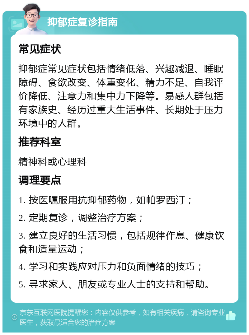 抑郁症复诊指南 常见症状 抑郁症常见症状包括情绪低落、兴趣减退、睡眠障碍、食欲改变、体重变化、精力不足、自我评价降低、注意力和集中力下降等。易感人群包括有家族史、经历过重大生活事件、长期处于压力环境中的人群。 推荐科室 精神科或心理科 调理要点 1. 按医嘱服用抗抑郁药物，如帕罗西汀； 2. 定期复诊，调整治疗方案； 3. 建立良好的生活习惯，包括规律作息、健康饮食和适量运动； 4. 学习和实践应对压力和负面情绪的技巧； 5. 寻求家人、朋友或专业人士的支持和帮助。