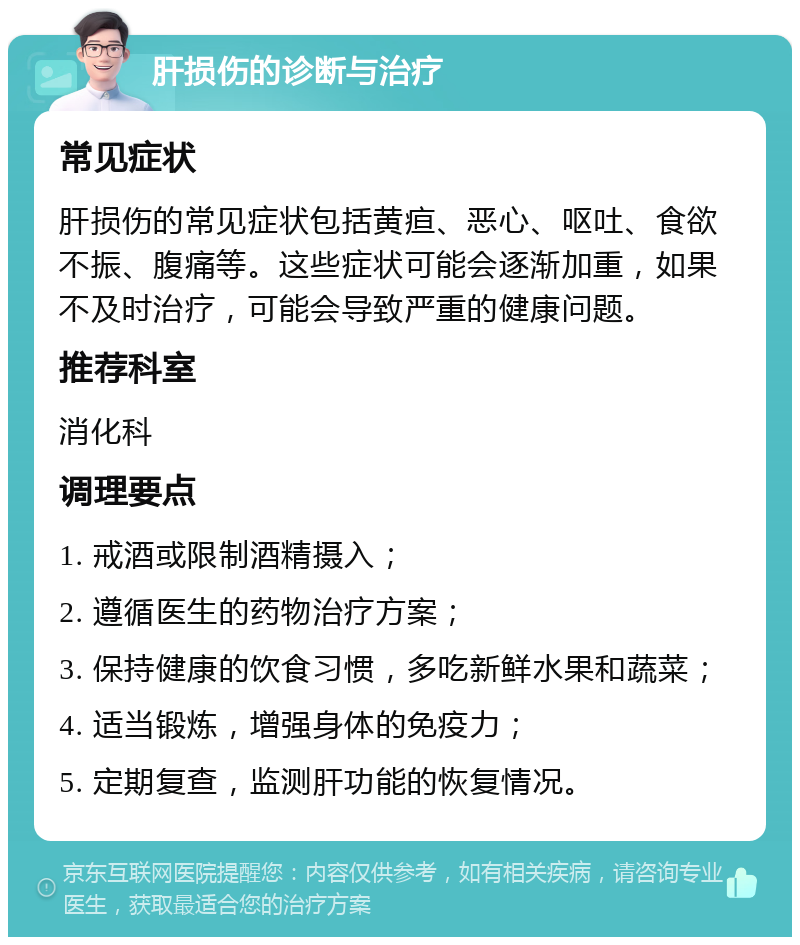 肝损伤的诊断与治疗 常见症状 肝损伤的常见症状包括黄疸、恶心、呕吐、食欲不振、腹痛等。这些症状可能会逐渐加重，如果不及时治疗，可能会导致严重的健康问题。 推荐科室 消化科 调理要点 1. 戒酒或限制酒精摄入； 2. 遵循医生的药物治疗方案； 3. 保持健康的饮食习惯，多吃新鲜水果和蔬菜； 4. 适当锻炼，增强身体的免疫力； 5. 定期复查，监测肝功能的恢复情况。