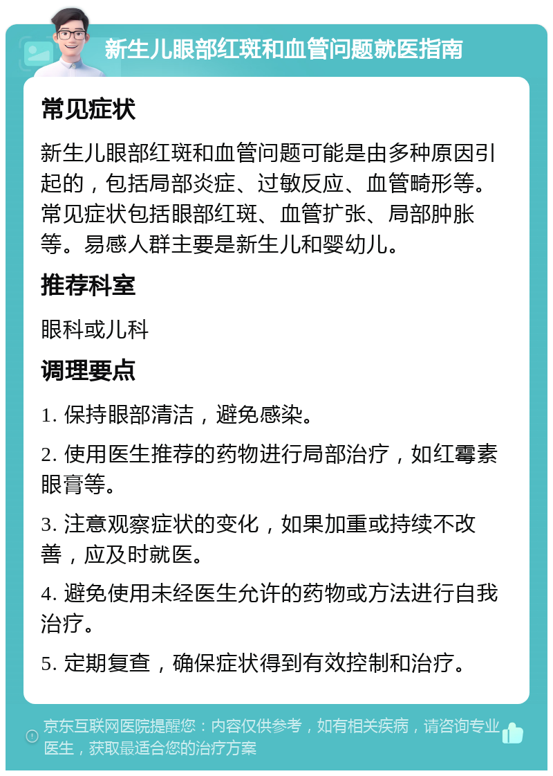 新生儿眼部红斑和血管问题就医指南 常见症状 新生儿眼部红斑和血管问题可能是由多种原因引起的，包括局部炎症、过敏反应、血管畸形等。常见症状包括眼部红斑、血管扩张、局部肿胀等。易感人群主要是新生儿和婴幼儿。 推荐科室 眼科或儿科 调理要点 1. 保持眼部清洁，避免感染。 2. 使用医生推荐的药物进行局部治疗，如红霉素眼膏等。 3. 注意观察症状的变化，如果加重或持续不改善，应及时就医。 4. 避免使用未经医生允许的药物或方法进行自我治疗。 5. 定期复查，确保症状得到有效控制和治疗。