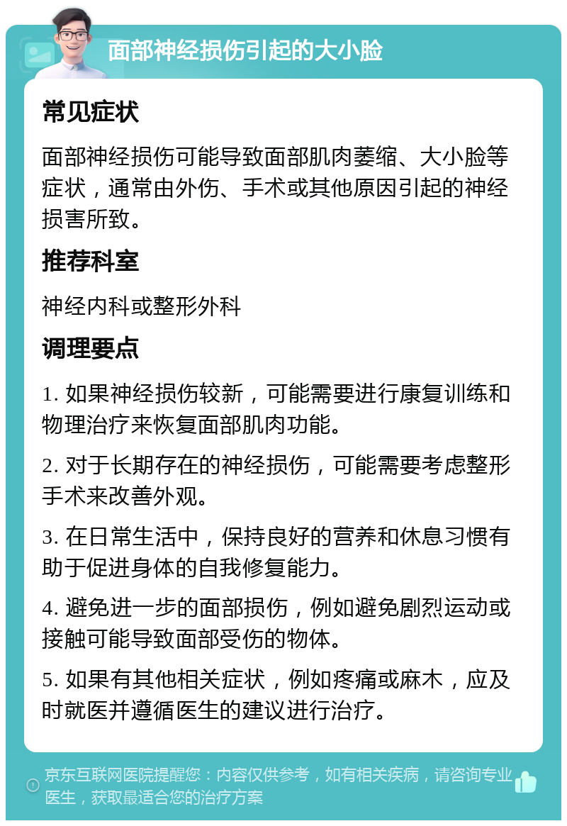 面部神经损伤引起的大小脸 常见症状 面部神经损伤可能导致面部肌肉萎缩、大小脸等症状，通常由外伤、手术或其他原因引起的神经损害所致。 推荐科室 神经内科或整形外科 调理要点 1. 如果神经损伤较新，可能需要进行康复训练和物理治疗来恢复面部肌肉功能。 2. 对于长期存在的神经损伤，可能需要考虑整形手术来改善外观。 3. 在日常生活中，保持良好的营养和休息习惯有助于促进身体的自我修复能力。 4. 避免进一步的面部损伤，例如避免剧烈运动或接触可能导致面部受伤的物体。 5. 如果有其他相关症状，例如疼痛或麻木，应及时就医并遵循医生的建议进行治疗。