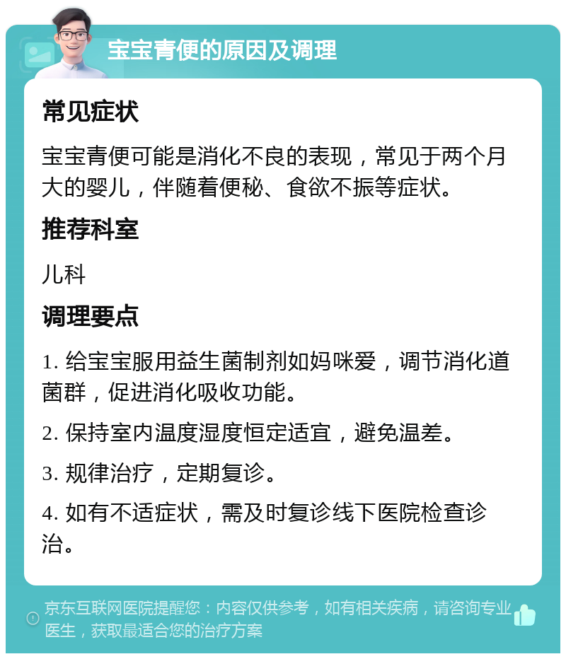 宝宝青便的原因及调理 常见症状 宝宝青便可能是消化不良的表现，常见于两个月大的婴儿，伴随着便秘、食欲不振等症状。 推荐科室 儿科 调理要点 1. 给宝宝服用益生菌制剂如妈咪爱，调节消化道菌群，促进消化吸收功能。 2. 保持室内温度湿度恒定适宜，避免温差。 3. 规律治疗，定期复诊。 4. 如有不适症状，需及时复诊线下医院检查诊治。