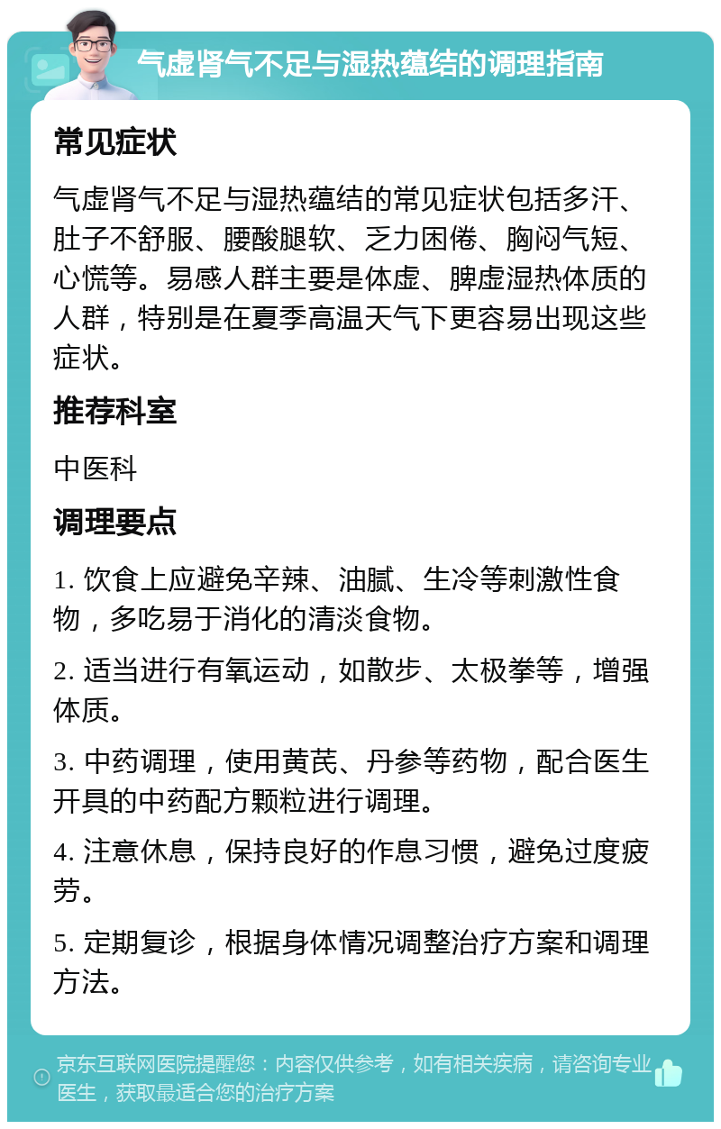 气虚肾气不足与湿热蕴结的调理指南 常见症状 气虚肾气不足与湿热蕴结的常见症状包括多汗、肚子不舒服、腰酸腿软、乏力困倦、胸闷气短、心慌等。易感人群主要是体虚、脾虚湿热体质的人群，特别是在夏季高温天气下更容易出现这些症状。 推荐科室 中医科 调理要点 1. 饮食上应避免辛辣、油腻、生冷等刺激性食物，多吃易于消化的清淡食物。 2. 适当进行有氧运动，如散步、太极拳等，增强体质。 3. 中药调理，使用黄芪、丹参等药物，配合医生开具的中药配方颗粒进行调理。 4. 注意休息，保持良好的作息习惯，避免过度疲劳。 5. 定期复诊，根据身体情况调整治疗方案和调理方法。