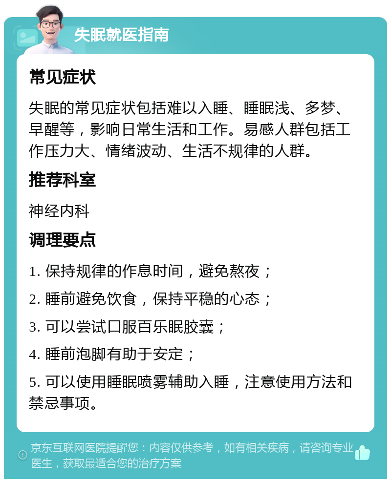 失眠就医指南 常见症状 失眠的常见症状包括难以入睡、睡眠浅、多梦、早醒等，影响日常生活和工作。易感人群包括工作压力大、情绪波动、生活不规律的人群。 推荐科室 神经内科 调理要点 1. 保持规律的作息时间，避免熬夜； 2. 睡前避免饮食，保持平稳的心态； 3. 可以尝试口服百乐眠胶囊； 4. 睡前泡脚有助于安定； 5. 可以使用睡眠喷雾辅助入睡，注意使用方法和禁忌事项。