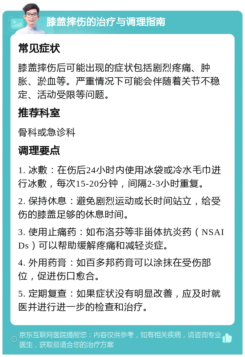 膝盖摔伤的治疗与调理指南 常见症状 膝盖摔伤后可能出现的症状包括剧烈疼痛、肿胀、淤血等。严重情况下可能会伴随着关节不稳定、活动受限等问题。 推荐科室 骨科或急诊科 调理要点 1. 冰敷：在伤后24小时内使用冰袋或冷水毛巾进行冰敷，每次15-20分钟，间隔2-3小时重复。 2. 保持休息：避免剧烈运动或长时间站立，给受伤的膝盖足够的休息时间。 3. 使用止痛药：如布洛芬等非甾体抗炎药（NSAIDs）可以帮助缓解疼痛和减轻炎症。 4. 外用药膏：如百多邦药膏可以涂抹在受伤部位，促进伤口愈合。 5. 定期复查：如果症状没有明显改善，应及时就医并进行进一步的检查和治疗。