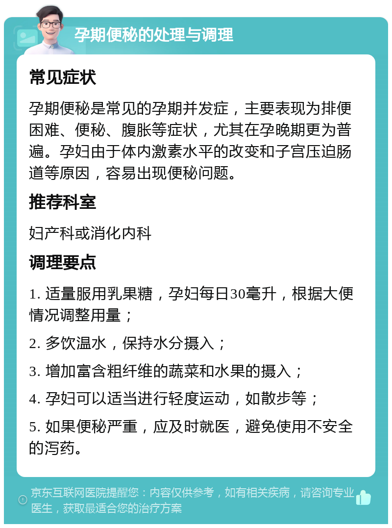 孕期便秘的处理与调理 常见症状 孕期便秘是常见的孕期并发症，主要表现为排便困难、便秘、腹胀等症状，尤其在孕晚期更为普遍。孕妇由于体内激素水平的改变和子宫压迫肠道等原因，容易出现便秘问题。 推荐科室 妇产科或消化内科 调理要点 1. 适量服用乳果糖，孕妇每日30毫升，根据大便情况调整用量； 2. 多饮温水，保持水分摄入； 3. 增加富含粗纤维的蔬菜和水果的摄入； 4. 孕妇可以适当进行轻度运动，如散步等； 5. 如果便秘严重，应及时就医，避免使用不安全的泻药。