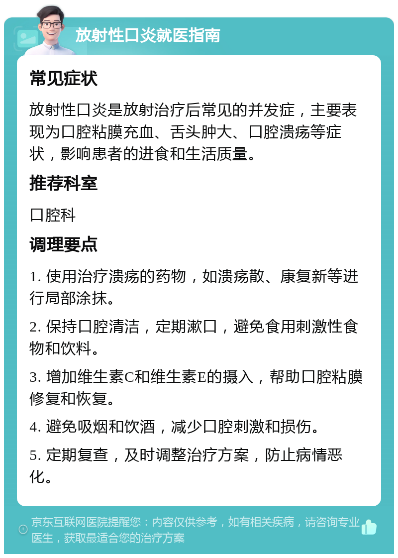 放射性口炎就医指南 常见症状 放射性口炎是放射治疗后常见的并发症，主要表现为口腔粘膜充血、舌头肿大、口腔溃疡等症状，影响患者的进食和生活质量。 推荐科室 口腔科 调理要点 1. 使用治疗溃疡的药物，如溃疡散、康复新等进行局部涂抹。 2. 保持口腔清洁，定期漱口，避免食用刺激性食物和饮料。 3. 增加维生素C和维生素E的摄入，帮助口腔粘膜修复和恢复。 4. 避免吸烟和饮酒，减少口腔刺激和损伤。 5. 定期复查，及时调整治疗方案，防止病情恶化。