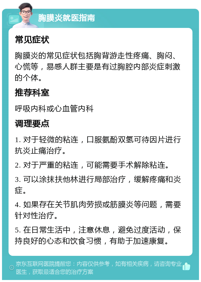 胸膜炎就医指南 常见症状 胸膜炎的常见症状包括胸背游走性疼痛、胸闷、心慌等，易感人群主要是有过胸腔内部炎症刺激的个体。 推荐科室 呼吸内科或心血管内科 调理要点 1. 对于轻微的粘连，口服氨酚双氢可待因片进行抗炎止痛治疗。 2. 对于严重的粘连，可能需要手术解除粘连。 3. 可以涂抹扶他林进行局部治疗，缓解疼痛和炎症。 4. 如果存在关节肌肉劳损或筋膜炎等问题，需要针对性治疗。 5. 在日常生活中，注意休息，避免过度活动，保持良好的心态和饮食习惯，有助于加速康复。