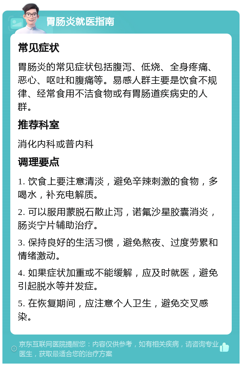 胃肠炎就医指南 常见症状 胃肠炎的常见症状包括腹泻、低烧、全身疼痛、恶心、呕吐和腹痛等。易感人群主要是饮食不规律、经常食用不洁食物或有胃肠道疾病史的人群。 推荐科室 消化内科或普内科 调理要点 1. 饮食上要注意清淡，避免辛辣刺激的食物，多喝水，补充电解质。 2. 可以服用蒙脱石散止泻，诺氟沙星胶囊消炎，肠炎宁片辅助治疗。 3. 保持良好的生活习惯，避免熬夜、过度劳累和情绪激动。 4. 如果症状加重或不能缓解，应及时就医，避免引起脱水等并发症。 5. 在恢复期间，应注意个人卫生，避免交叉感染。