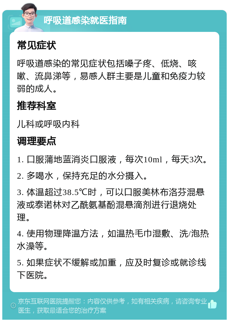 呼吸道感染就医指南 常见症状 呼吸道感染的常见症状包括嗓子疼、低烧、咳嗽、流鼻涕等，易感人群主要是儿童和免疫力较弱的成人。 推荐科室 儿科或呼吸内科 调理要点 1. 口服蒲地蓝消炎口服液，每次10ml，每天3次。 2. 多喝水，保持充足的水分摄入。 3. 体温超过38.5℃时，可以口服美林布洛芬混悬液或泰诺林对乙酰氨基酚混悬滴剂进行退烧处理。 4. 使用物理降温方法，如温热毛巾湿敷、洗/泡热水澡等。 5. 如果症状不缓解或加重，应及时复诊或就诊线下医院。