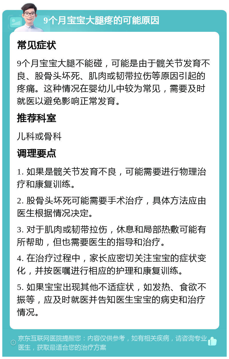 9个月宝宝大腿疼的可能原因 常见症状 9个月宝宝大腿不能碰，可能是由于髋关节发育不良、股骨头坏死、肌肉或韧带拉伤等原因引起的疼痛。这种情况在婴幼儿中较为常见，需要及时就医以避免影响正常发育。 推荐科室 儿科或骨科 调理要点 1. 如果是髋关节发育不良，可能需要进行物理治疗和康复训练。 2. 股骨头坏死可能需要手术治疗，具体方法应由医生根据情况决定。 3. 对于肌肉或韧带拉伤，休息和局部热敷可能有所帮助，但也需要医生的指导和治疗。 4. 在治疗过程中，家长应密切关注宝宝的症状变化，并按医嘱进行相应的护理和康复训练。 5. 如果宝宝出现其他不适症状，如发热、食欲不振等，应及时就医并告知医生宝宝的病史和治疗情况。